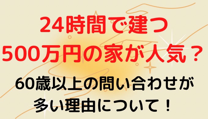 24時間で建つ500万円の家が人気？60歳以上の問い合わせが多い理由は